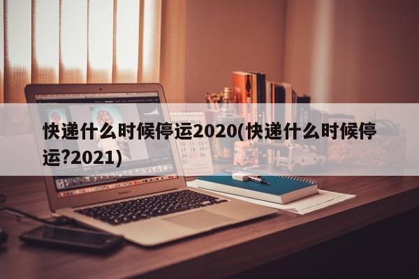 快递什么时候停运2020(快递什么时候停运?2021)