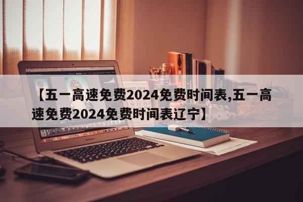 【五一高速免费2024免费时间表,五一高速免费2024免费时间表辽宁】