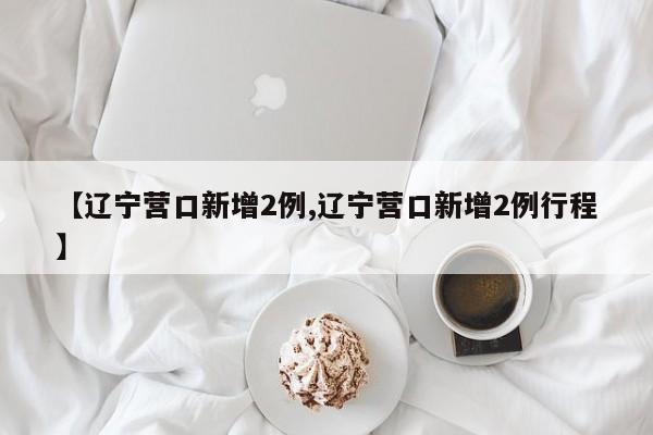 【辽宁营口新增2例,辽宁营口新增2例行程】