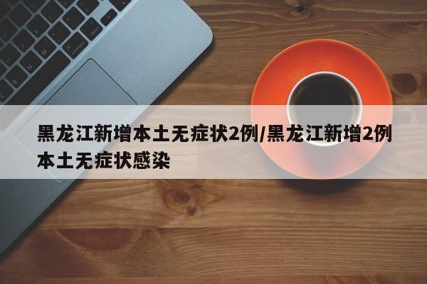 黑龙江新增本土无症状2例/黑龙江新增2例本土无症状感染