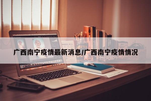 广西南宁疫情最新消息/广西南宁疫情情况