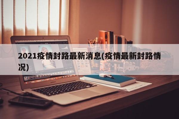2021疫情封路最新消息(疫情最新封路情况)