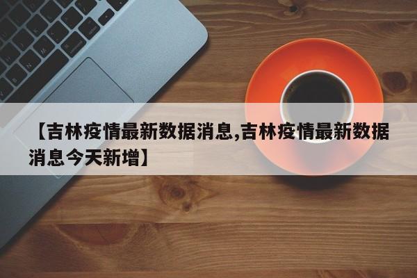 【吉林疫情最新数据消息,吉林疫情最新数据消息今天新增】
