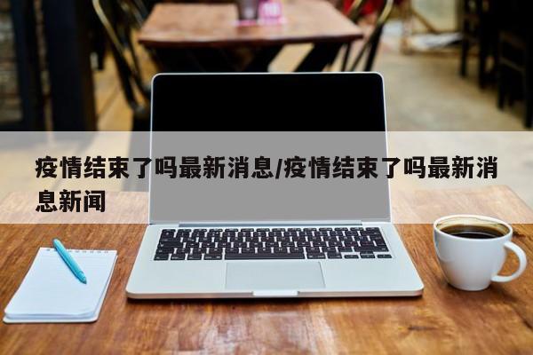 疫情结束了吗最新消息/疫情结束了吗最新消息新闻