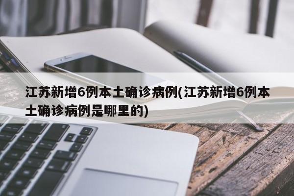 江苏新增6例本土确诊病例(江苏新增6例本土确诊病例是哪里的)