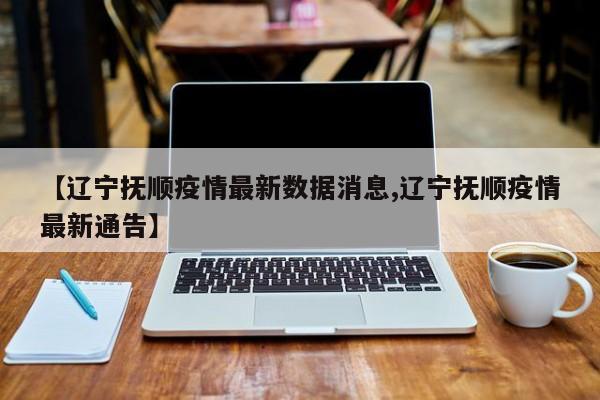 【辽宁抚顺疫情最新数据消息,辽宁抚顺疫情最新通告】