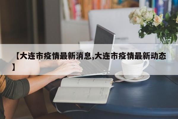 【大连市疫情最新消息,大连市疫情最新动态】