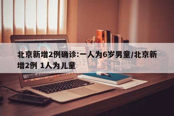 北京新增2例确诊:一人为6岁男童/北京新增2例 1人为儿童