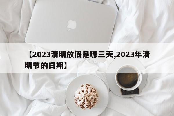 【2023清明放假是哪三天,2023年清明节的日期】