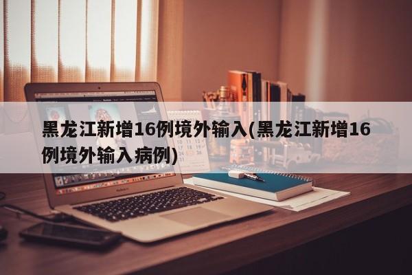 黑龙江新增16例境外输入(黑龙江新增16例境外输入病例)