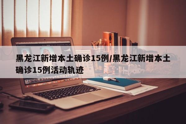 黑龙江新增本土确诊15例/黑龙江新增本土确诊15例活动轨迹