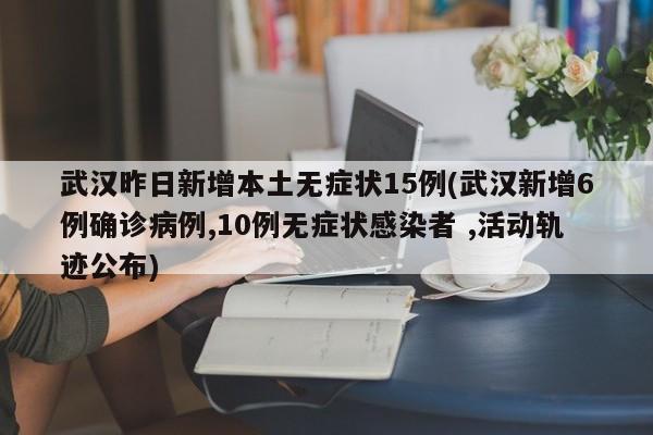 武汉昨日新增本土无症状15例(武汉新增6例确诊病例,10例无症状感染者 ,活动轨迹公布)