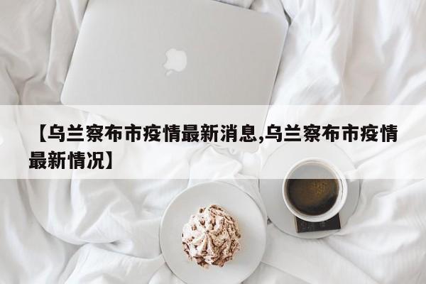 【乌兰察布市疫情最新消息,乌兰察布市疫情最新情况】
