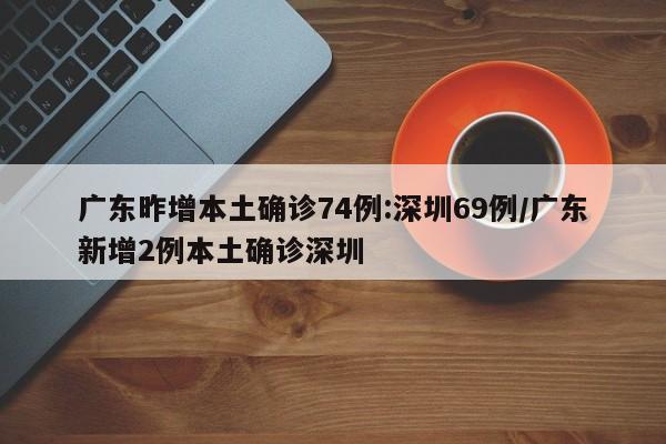 广东昨增本土确诊74例:深圳69例/广东新增2例本土确诊深圳
