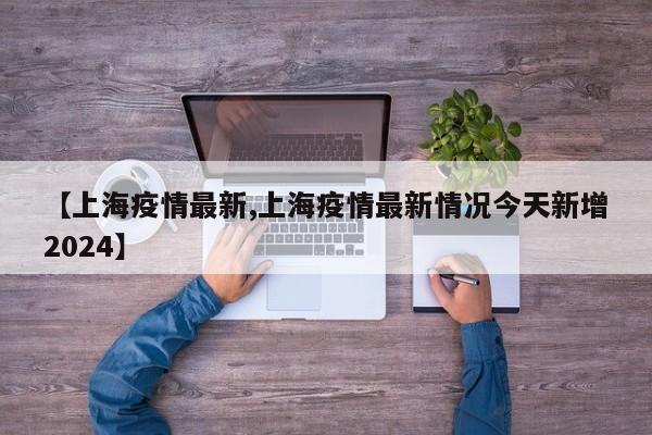 【上海疫情最新,上海疫情最新情况今天新增2024】