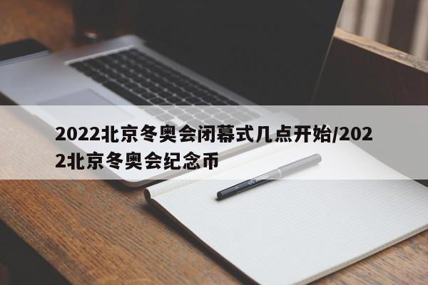 2022北京冬奥会闭幕式几点开始/2022北京冬奥会纪念币