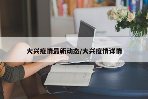 大兴疫情最新动态/大兴疫情详情