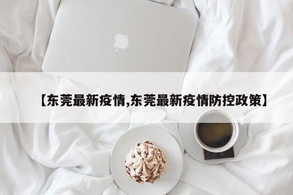 【东莞最新疫情,东莞最新疫情防控政策】