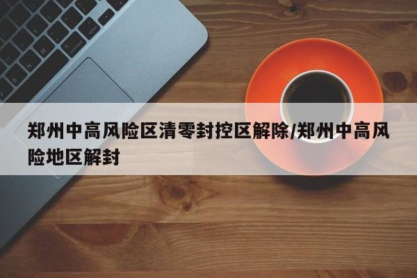 郑州中高风险区清零封控区解除/郑州中高风险地区解封