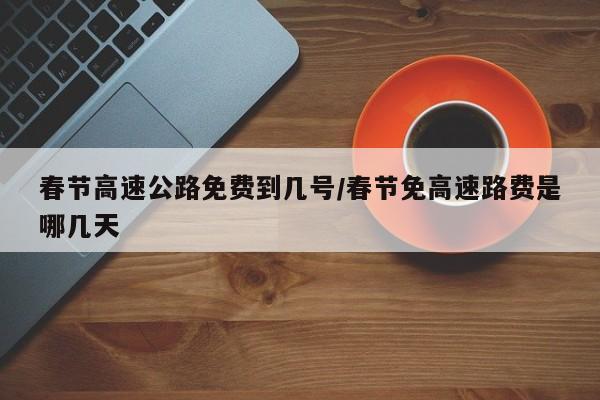 春节高速公路免费到几号/春节免高速路费是哪几天