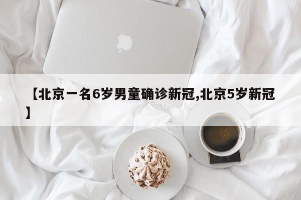 【北京一名6岁男童确诊新冠,北京5岁新冠】