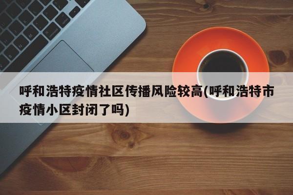 呼和浩特疫情社区传播风险较高(呼和浩特市疫情小区封闭了吗)