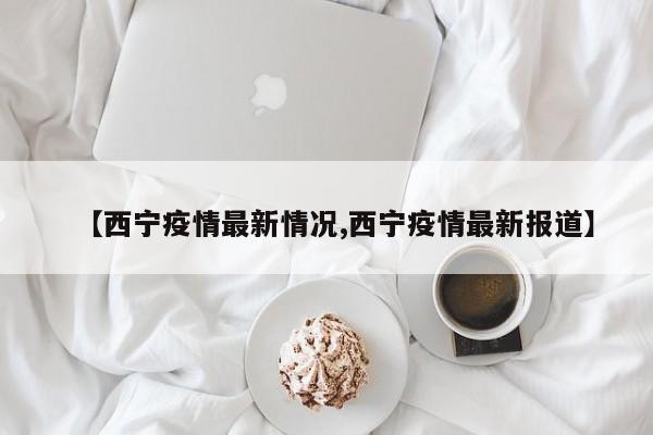 【西宁疫情最新情况,西宁疫情最新报道】