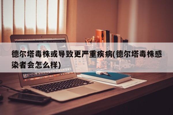 德尔塔毒株或导致更严重疾病(德尔塔毒株感染者会怎么样)