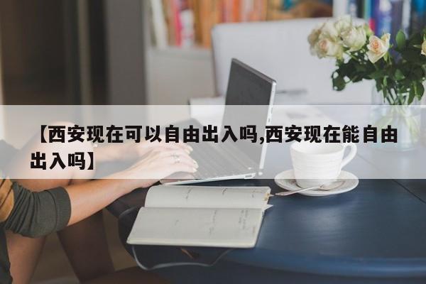 【西安现在可以自由出入吗,西安现在能自由出入吗】