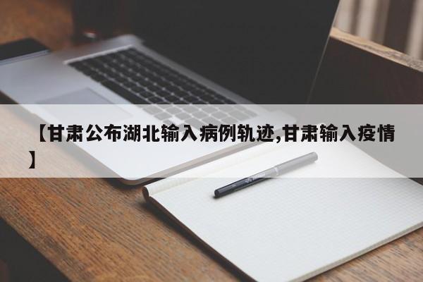 【甘肃公布湖北输入病例轨迹,甘肃输入疫情】