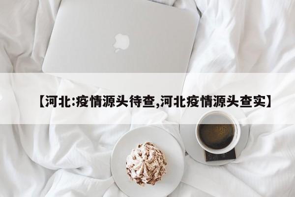 【河北:疫情源头待查,河北疫情源头查实】