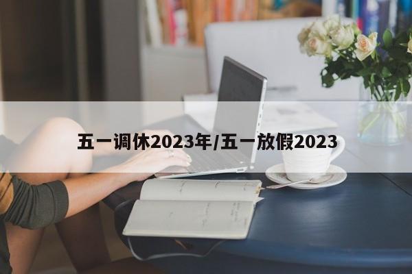 五一调休2023年/五一放假2023
