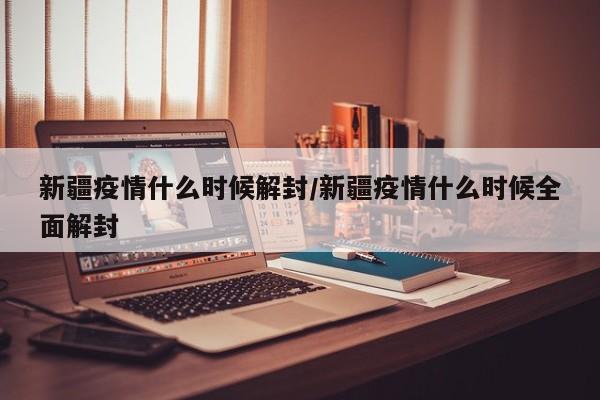 新疆疫情什么时候解封/新疆疫情什么时候全面解封