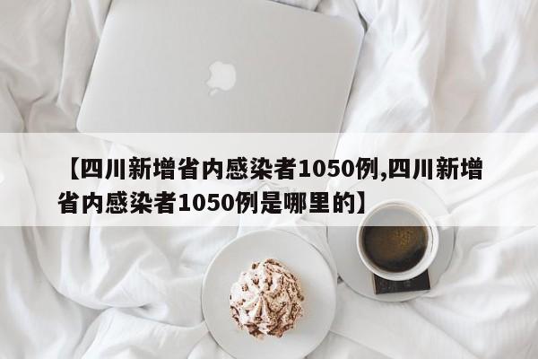 【四川新增省内感染者1050例,四川新增省内感染者1050例是哪里的】
