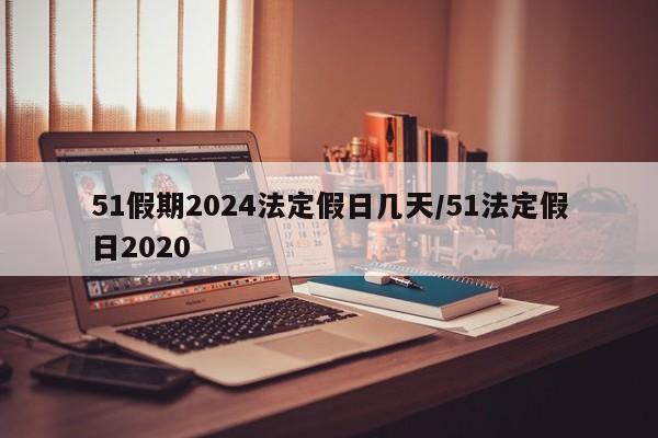 51假期2024法定假日几天/51法定假日2020
