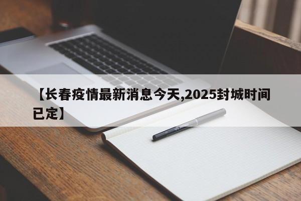 【长春疫情最新消息今天,2025封城时间已定】