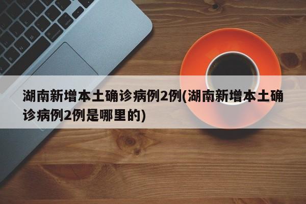湖南新增本土确诊病例2例(湖南新增本土确诊病例2例是哪里的)
