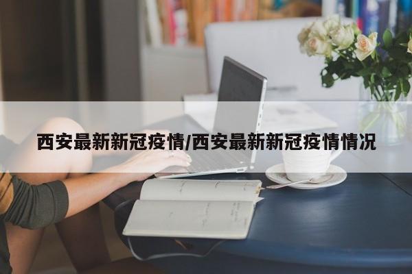 西安最新新冠疫情/西安最新新冠疫情情况