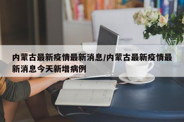 内蒙古最新疫情最新消息/内蒙古最新疫情最新消息今天新增病例