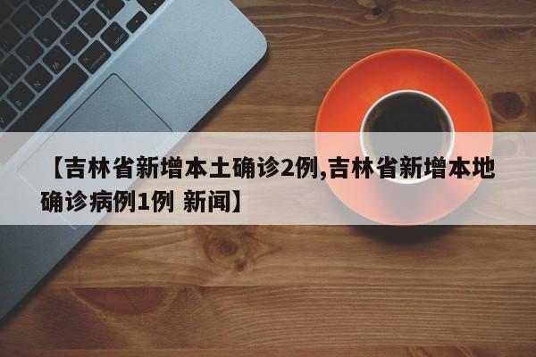 【吉林省新增本土确诊2例,吉林省新增本地确诊病例1例 新闻】
