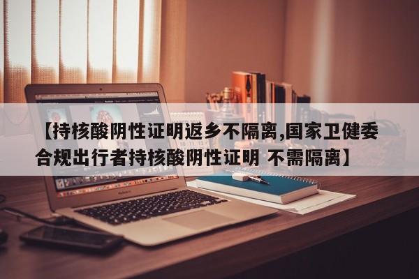 【持核酸阴性证明返乡不隔离,国家卫健委 合规出行者持核酸阴性证明 不需隔离】