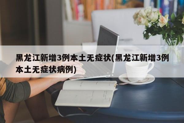 黑龙江新增3例本土无症状(黑龙江新增3例本土无症状病例)