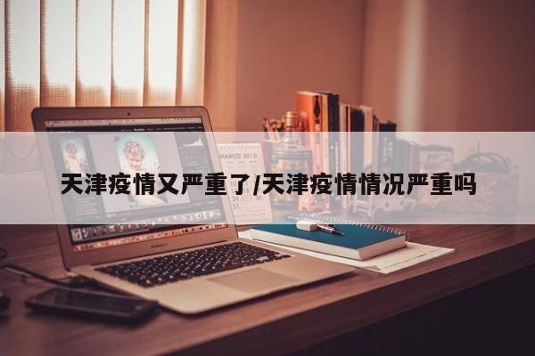 天津疫情又严重了/天津疫情情况严重吗