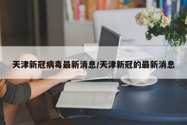 天津新冠病毒最新消息/天津新冠的最新消息