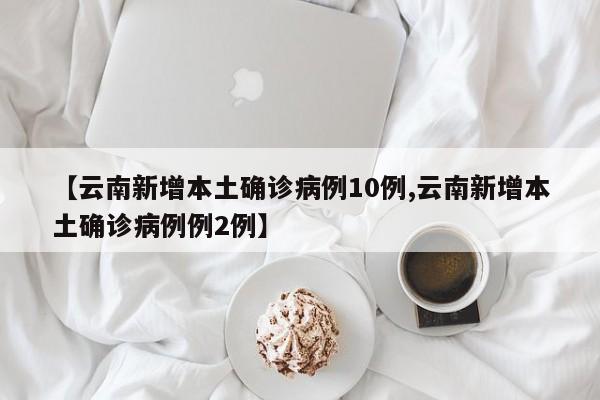 【云南新增本土确诊病例10例,云南新增本土确诊病例例2例】