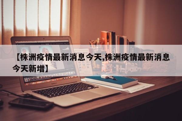 【株洲疫情最新消息今天,株洲疫情最新消息今天新增】