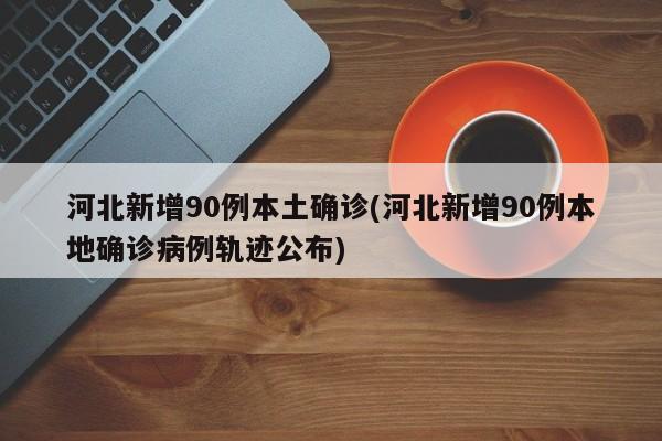 河北新增90例本土确诊(河北新增90例本地确诊病例轨迹公布)