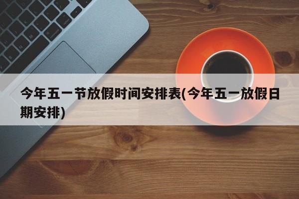 今年五一节放假时间安排表(今年五一放假日期安排)