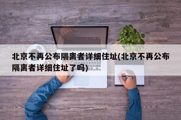北京不再公布隔离者详细住址(北京不再公布隔离者详细住址了吗)