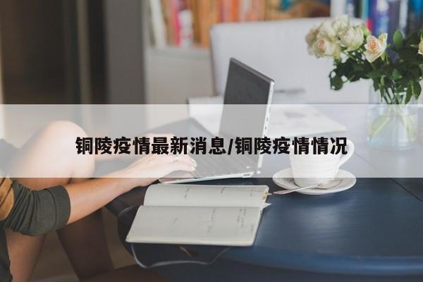 铜陵疫情最新消息/铜陵疫情情况